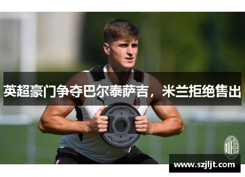 英超豪门争夺巴尔泰萨吉，米兰拒绝售出